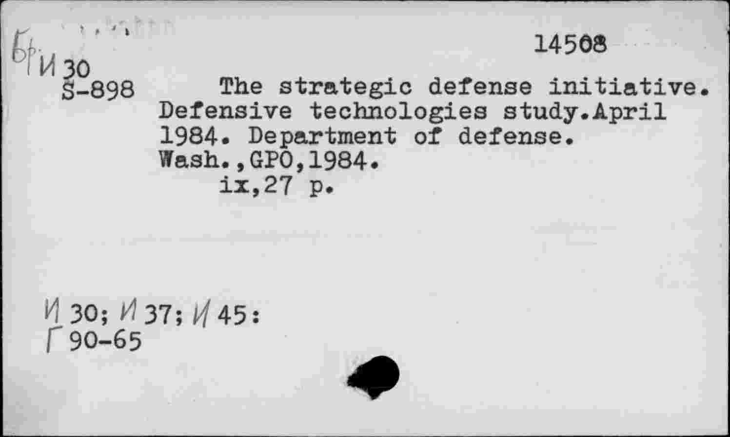 ﻿14508
30
§-898 The strategic defense initiative Defensive technologies study.April 1984. Department of defense.
Wash.,GP0,1984.
ix,27 p.
H 30; 37; ^45: r90-65